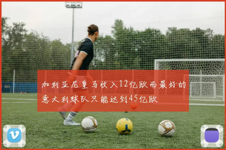 加利亚尼皇马收入12亿欧而最好的意大利球队只能达到45亿欧