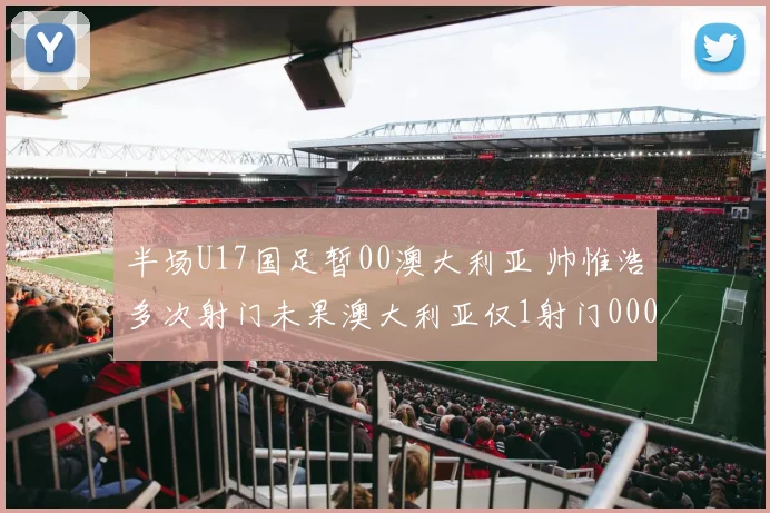 半场U17国足暂00澳大利亚 帅惟浩多次射门未果澳大利亚仅1射门0000644