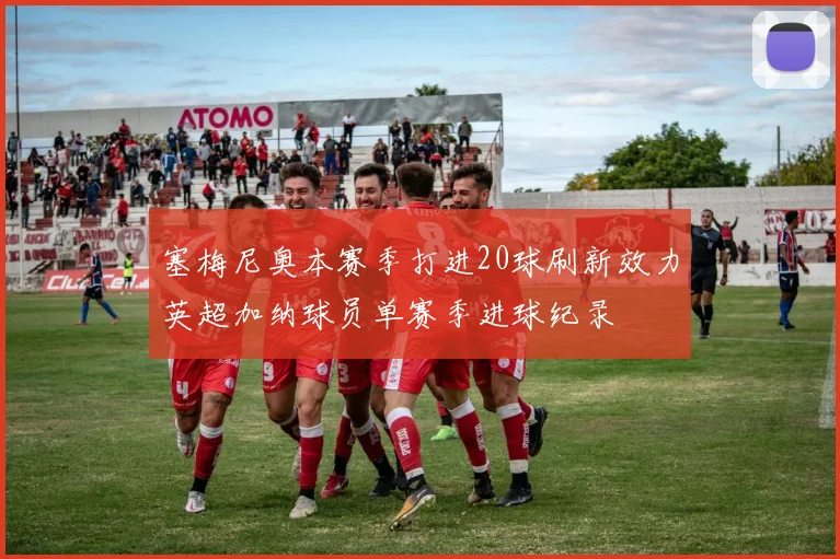 塞梅尼奥本赛季打进20球刷新效力英超加纳球员单赛季进球纪录